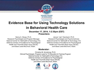 Evidence Base for Using Technology Solutions
in Behavioral Health Care
December 17, 2014, 1-2:30pm (EST)
Nancy A. Skopp, Ph.D.
Research Psychologist and Program Manager
National Center for Telehealth & Technology (T2)
Defense Centers of Excellence for Psychological
Health and Traumatic Brain Injury (DCoE)
Joint Base Lewis-McChord, Wash.
Christina M. Armstrong, Ph.D.
Clinical Psychologist, Program Lead for T2 Education & Training Program
National Center for Telehealth & Technology (T2)
Defense Centers of Excellence for Psychological
Health and Traumatic Brain Injury (DCoE)
Joint Base Lewis-McChord, Wash.
Janyce “Jae” Osenbach, Ph.D.
Research Psychologist and Psychometrician
National Center for Telehealth & Technology (T2)
Defense Centers of Excellence for Psychological
Health and Traumatic Brain Injury (DCoE)
Joint Base Lewis-McChord, Wash.
Presenters:
Moderator:
 