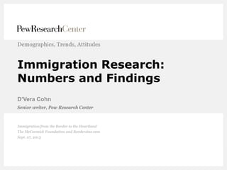 Immigration Research:
Numbers and Findings
D’Vera Cohn
Demographics, Trends, Attitudes
Senior writer, Pew Research Center
Immigration from the Border to the Heartland
The McCormick Foundation and Borderzine.com
Sept. 27, 2013
 
