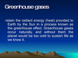 -retain the radiant energy (heat) provided to Earth by the Sun in a process known as the greenhouse effect. Greenhouse gases occur naturally, and without them the planet would be too cold to sustain life as we know it.  Greenhouse gases 