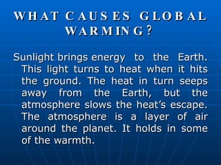 WHAT CAUSES GLOBAL WARMING? Sunlight brings energy to the Earth. This light turns to heat when it hits the ground. The heat in turn seeps away from the Earth, but the atmosphere slows the heat’s escape. The atmosphere is a layer of air around the planet. It holds in some of the warmth.  