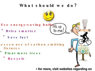 What should we do? for more, visit websites regarding on  fighting global warming Use energy-saving bulbs Drive smarter Save fuel Lessen use of carbon emitting fixtures Plant more trees Recycle 
