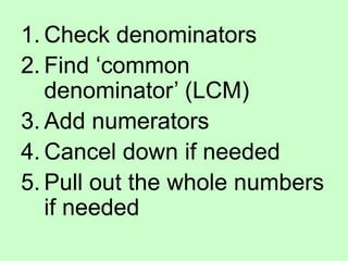1. Check denominators
2. Find ‘common
denominator’ (LCM)
3. Add numerators
4. Cancel down if needed
5. Pull out the whole numbers
if needed
 