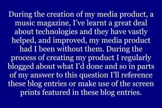During the creation of my media product, a music magazine, I’ve learnt a great deal about technologies and they have vastly helped, and improved, my media product had I been without them. During the process of creating my product I regularly blogged about what I’d done and so in parts of my answer to this question I’ll reference these blog entries or make use of the screen prints featured in these blog entries. 