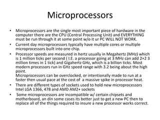 MicroprocessorsMicroprocessors are the single most important piece of hardware in the computer there are the CPU (Central Processing Unit) and EVERYTHING must be run through it at some point w/o it ur PC WILL NOT WORK.Current day microprocessors typically have multiple cores or multiple microprocessors built into one chip.Processor speeds are measured in hertz usually in Megahertz (MHz) which is 1 million ticks per second ( I.E. a processor going at 3 MHz can add 2+2 3 million times in 1 tick) and Gigahertz GHz, which is a billion ticks. Most modern processors run in GHz speed range with 3.2 being about the high point.Microprocessors can be overclocked, or intentionally made to run at a faster then usual pace at the cost of  a massive spike in processor heat. There are different types of sockets used to hold new microprocessors Intel LGA 1366, 478 and AMD AM2+ socketsSome microprocessors are incompatible w/ certain chipsets and motherboard, an din some cases its better just to get a new PC then to replace all of the things required to insure a new processor works correct.