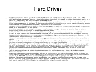 Hard DrivesHard Drives come in three different types PATA( Parallel ATA) SATA ( Serial ATA) and SCSI. In order of speed/capacity its SCSI > SATA > PATAPATA hard drives have long gray data cables and 2 connectors to support 1 HD as master and 1 as slave. THE OS WILL ONLY LOAD OFF MASTER HD’s! If there are 3 or 4 HD’s the OS WILL ONLY LOAD ON THE PRIMARY MASTER HD.Master and Slave HD’s are determined by a set of jumpers on the PATA HD, a diagram of how to set them is usually printed on the HD itselfPrimary and Secondary is set by the data cables, The blue connector on the MB is the PRIMARY connector meaning whatever hd you set to be master on this cord will be your primary master HD where the OS will boot. The rest are just for storage.DVD drives and other hw can also be PATA based, and master slave rules apply, in the case of 2 HD’s and 2 other dives u should pair SIMILAR devices togeter, its not necessary but it is the most effective.SATA HD’s or devices CAN NONT be set as primary or slave, and a SATA cable only links up to 1 HD/Device per cable. The Master HD is the HD plugged into the light blue SATA connector the rest are backups and other devices.Both PATA & SATA are usually detected automatically by BIOS( system configuration stored in the  comp battery also known as CMOS) SCSI HD’s are bigger, faster and more expensive then either PATA or SATA but are typically used by networks and must be configured individually.HD’s are measure in bytes. Most newer HD’s storage capacity is the  GB (gigabyte range) which is the billionth factor ( 1 billion bytes) there are also Terabyte HD’s that are the Trillionth factor ( 1 trillion bytes).HD’s come in solid state(  more expensive, atypical and no moving parts) and Magnetic, which uses the magnetic read/write head to record data on the discs. HD’s are made of multiple physical disc’s that spin once and have data either recorded or pulled by the magnetic read/write head . And are divided into Tracks and sectors, Tracks and sectors and the mid section between the 2 are blocks which store dataTypically data is places sequentially so say you save a document normally it save in in block that are in order for example Track 1 Sector A,B,C,D, the disc  would spin once and all 4 of these sequential  blocks would be read easily in one spin, this is normal. Fragmented HD’s are HD’s that have files scattered throughout the disc’s. SO for example that same document that  in the example above would be on 4 different discs in 4 different sectors/tracks, that means the magnetic read/write head must spin each disc or one disc multiple times to look for data, this is called being FragmentedThere are several utilities ( that ill get into later) to maintain and restore HD’s .Disc Defragmenter, Disk Cleanup, Check Disk, and Computer Management ConsolesHD and Flash drives can be formatted in three different ways, FAT, FAT 32 and NTFS, FAT and FAT 32 are outdated junk but may still be used, the primary difference between FAT (32) and NTFS is NTFS allows you to assign permissions. Meaning you can assign what user can access what data on any given HD, VS FAT and FAT 32 everyone can see everything. So when your trying to hide your porn you want NTFS.Computers w/ multiple[le HD’s can be set to different storage options, RAID 0,where the computer splits data between both hd’s when saving files, so if one hd goes kaput u loose everything, but runs faster then RAID  lv 1, Raid 1  mirrors everythigngo n hd 1 to h2 so if one crashes your data is still safe, this is called FAULT TOLERANCE, and if you only have 1 hd then well yeah no  need to explain that
