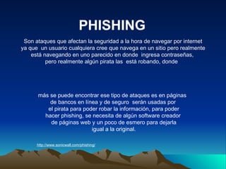 PHISHING http://www.sonicwall.com/phishing/ Son ataques que afectan la seguridad a la hora de navegar por internet ya que  un usuario cualquiera cree que navega en un sitio pero realmente  está navegando en uno parecido en donde  ingresa contraseñas,  pero realmente algún pirata las  está robando, donde  más se puede encontrar ese tipo de ataques es en páginas  de bancos en línea y de seguro  serán usadas por el pirata para poder robar la información, para poder  hacer phishing, se necesita de algún software creador de páginas web y un poco de esmero para dejarla igual a la original. 