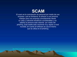 SCAM http:// www.microsoft.com / business / smb /es- es / asesoria / scam.mspx El scam es la contratación de personal por medio de una empresa  que es fantasma, le ofrecen a una persona  trabajar para una empresa cómodamente desde  su casa y cobrando beneficios considerables y sin  saberlo la persona está robando  por medio del  phishing. Esta estafa está creciendo muy rápido a nivel mundial, en cuanto al software se usa el mismo que se utiliza en el phishing. 