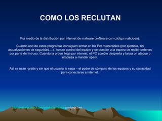 Por medio de la distribución por Internet de malware (software con código malicioso). Cuando uno de estos programas consiguen entrar en los Pcs vulnerables (por ejemplo, sin actualizaciones de seguridad....) , toman control del equipo y se quedan a la espera de recibir ordenes por parte del intruso. Cuando la orden llega por internet, el PC zombie despierta y lanza un ataque o empieza a mandar spam. Así se usan -gratis y sin que el usuario lo sepa – el poder de cómputo de los equipos y su capacidad para conectarse a internet. COMO LOS RECLUTAN http:// antivirus.about.com / od / whatisavirus /a/ zombiepc.htm . 