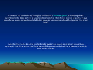 Cuando un PC tiene fallos no corregidos en Windows o  Internet Explorer , el malware penetra automáticamente. Basta con que el usuario esté conectado a Internet unos cuantos segundos, ya que ese software recorre constantemente la Red en busca de ordenadores vulnerables (algunos virus entran igual). Además otros modos de entrar en el ordenador pueden ser cuando se da clic en una ventana emergente, cuando se abre un archivo anexo recibido por correo electrónico o al bajar programas de sitios poco confiables. http:// antivirus.about.com / od / whatisavirus /a/ zombiepc.htm . 