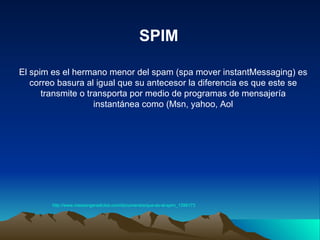 El spim es el hermano menor del spam (spa mover instantMessaging) es correo basura al igual que su antecesor la diferencia es que este se transmite o transporta por medio de programas de mensajería instantánea como (Msn, yahoo, Aol SPIM http:// www.messengeradictos.com /documentos/que-es-el- spim _1399173 