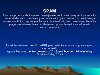 SPAM http://www.spamfighter.com/News-12432-McAfee-Scareware-Turns-into-Ransomware.htm   Por spam podemos decir que son mensajes electrónicos de cualquier tipo siendo los  mas enviados los  comerciales  y son enviados en gran cantidad, se considera que  este es uno de los mayores problemas en la actualidad a los cuales hacen frente los  programas actuales de correo electrónico ya que llenan los servidores de  correo de basura. En la internet hacen mención de PHP para poder hacer estos programas spam, aunque existen  algunos free como  control correo pro 2.2.19, mail bomber 11.0, mini relay ,  E-mail marketing 1.0.40. 