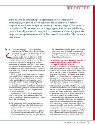 D   O    S   S   I   E     R




Para el área de márketing, la innovación es un imperativo
estratégico, ya que, si a los clientes se les da siempre lo mismo,
llegará un momento en que se cansen y busquen algo diferente en la
competencia. No existen trucos o reglas para innovar en márketing,
pero sí hay algunas acciones que han probado su eficacia y que toda
empresa que quiera sobrevivir en los mercados actuales debería tener
en cuenta.




¿    te gusta conducir?”, decía el célebre
     anuncio de bmW de 2004, al que siguió
     en 2006 “be water, my friend”, los dos de
     la agencia sCpF y el primero calificado
     como el mejor spot de televisión de los
últimos veinticinco años (Festival el sol).
   estos dos anuncios, desde el mundo de la
                                                     las cosas sin temor al fracaso y sin proble-
                                                     mas en volver a intentarlo en cualquier
                                                     contexto en el que te desenvuelvas: pymes,
                                                     grandes empresas, innovación tecnológica,
                                                     de producto, diseño, etc.

                                                   La innovación en márketing comienza
publicidad, definen en mi opinión perfecta-        y termina en los propios clientes:
mente qué es innovar: no copiar, llevar a cabo     “la experiencia del cliente”
un proyecto de forma distinta, mejorada, etc.,     innovar en márketing es estratégico... se
y la esencia de cómo afrontarlo: una combina-      trata de innovar en lo que percibe el cliente:
ción de actitud positiva, búsqueda constante y     su experiencia y sus expectativas sobre nues-
conocimiento.                                      tra firma. en el área de márketing nos ocu-
   en el primer anuncio se conectan innova-        pamos de identificar y satisfacer sus necesi-
ción y márketing: no aparece en ningún mo-         dades, y la recompensa por conseguirlo se
mento el coche, pero sí la tierra, el mar, el      traduce en el incremento de valor de nuestra
cielo, una banda sonora evocadora... y el          firma: beneficios, fidelización, etc. ahora
brazo del cliente, el gran protagonista del        bien, haciendo siempre lo mismo podemos
márketing, con un eslogan que enfoca nues-         tener clientes satisfechos, pero ¿cuánto tiem-
tra máxima prioridad: identificar y satisfacer     po lo estarán?; ¿cómo les afectarán las accio-
sus necesidades, pero con la máxima autenti-       nes de la competencia, los cambios tecnológi-
cidad y humanidad a la hora de plantearlo:         cos, de valores, las nuevas tendencias... la
¿te gusta conducir?                                crisis? por tanto, se trata de una obligación
   el segundo anuncio, entre las múltiples         si queremos mantener la supervivencia de la
interpretaciones y leyendas suscitadas, per-       empresa, competir y diferenciarnos.
mite, a través del “be water, my friend”, intro-      aparentemente, ahora tendríamos que
ducir dos elementos:                               comenzar a hablar de innovar en packaging,
                                                   distribución, comunicación, comercializa-
— La innovación como una actitud abierta,          ción, precio o el propio producto. en mi opi-
  dinámica y atenta a los distintos recodos        nión, esto es útil para que los consultores
  del camino y a los posibles cambios de           nos “luzcamos” con unos cuantos casos típi-
  flujo.                                           cos de innovaciones desde el márketing, pero
— La innovación como una búsqueda (proce-          no me parece una buena aproximación a la
  so) constante y recurrente de nuevas for-        hora de afrontar cómo lo hacemos. el plan-
  mas, alternativas, mejoras, etc. para hacer      teamiento es mucho más simple, como co-



                                                                     HD márketing & Ventas          51
 