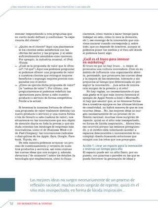 ¿Cómo innovar desde eL área de márketing? diez propuestas y una objeCión




     menzar respondiendo a tres preguntas que                    ciaremos, cómo vamos a sacar tiempo para
     en cierto modo definen y conforman “la expe-                trabajar en esto, cómo lo vera la dirección,
     riencia del cliente”:                                       etc.), ese enemigo de la innovación que con-
                                                                 viene encarar cuando corresponda y, sobre
     — ¿Quién es el cliente? aquí nos planteamos                 todo, que no depende de nosotros, aunque sí
       si los clientes están satisfechos con las                 podemos poner los medios y el foco allí donde
       ofertas del sector y las propias, y si están              sí podemos hacer algo.
       suficientemente atendidos como merecen.
       por ejemplo, la industria musical, el ipod,               ¿Cuál es el truco para innovar
       itunes.                                                   en márketing?
     — ¿Cuál es la propuesta de valor que le ofrez-              el truco es que no hay truco... o, mejor, sí:
       co? (“el qué”).aquí nos podemos preguntar                 promueva una cultura innovadora. Cree en su
       si podemos ofrecer una propuesta de valor                 ámbito de influencia una organización abier-
       a nuestros clientes que entregue mejores                  ta, permeable, que promueva las nuevas ideas
       beneficios o suponga mejores precios com-                 y la mejora de las existentes, tolerante y sin
       parados con el sector.                                    prejuicios al tiempo que determinada en per-
     — ¿Cómo se ejecuta dicha propuesta de valor?                seguir la innovación... ¡Los actos de innova-
       (la “cadena de valor”). por último, nos                   ción surgen de la presión y el reto!
       preguntaremos si podemos redefinir las                        no hay reglas, no necesariamente el que
       operaciones para llevar a cabo nuestro                    más gasta es el que más innova (tenemos el
       producto o servicio de forma competitiva                  ejemplo de apple frente a intel o microsoft),
       frente a la actual.                                       ni hay que asumir que, si no tenemos forma-
                                                                 dos a nuestros equipos en las últimas técnicas
        si tenemos la inmensa fortuna de ofrecer                 de creatividad, no habrá manera de que se nos
     una propuesta de valor realmente distinta (un               ocurran ideas... no, las mejores ideas no sur-
     nuevo producto o servicio) y una nueva forma                gen necesariamente de un proceso de re-
     o vía de llevarlo a cabo (cadena de valor), nos             flexión racional; muchas veces surgirán de
     situaremos en las innovaciones que son objeto               repente, quizá en el sitio más insospechado,
     de atención diaria en toda la prensa y que sin              en forma de lúcida inspiración... ahora bien,
     duda orientan los rankings de empresas más                  eso ocurrirá porque las estamos persiguien-
     innovadoras, como el de business Week o el                  do, y el cerebro está intentando acceder a
     de Fast Company: las innovaciones radicales                 espacios desconocidos o inconscientes de su
     o disruptivas de los apple, zara, google, Face-             complejo diseño buscando soluciones que
     book, toyota, etc.                                          encajen con los retos que nos preocupan.
        De esta manera podemos arrancar un pro-
     ceso de cuestionamiento y revisión de nues-                 Acción 1: crear un espacio para la innovación
     tros productos y servicios, así como evaluar                y reservar un tiempo para ella
     las nuevas ideas que nos surgen y, además,                  el espacio puede ser un sitio físico, por su-
     elevarnos (“de momento”) sobre los detalles (la             puesto, con pizarras o paredes en las que se
     tecnología que emplearemos, cómo lo finan-                  pueda favorecer la generación de ideas y




                 Las mejores ideas no surgen necesariamente de un proceso de
                 reflexión racional; muchas veces surgirán de repente, quizá en el
                 sitio más insospechado, en forma de lúcida inspiración...


52       HD márketing & Ventas
 