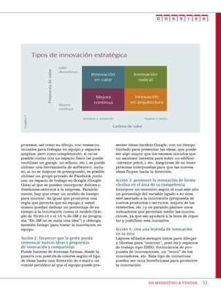 D   O    S   S   I   E    R




            Tipos de innovación estratégica
                                      Salto
                 Propuesta de valor




                                      discontinuo
                                                         Innovación                 Innovación
                                                           en valor                   radical


                                                            Mejora                  Innovación
                                                           continua               en arquitectura
                                      Mejora
                                      continua
 Cuadro 1




                                                    Cercana y existente                   Nueva y única

                                                                      Cadena de valor




procesos, así como su dibujo, con mesas co-                               sentar ideas (modelo google, con un tiempo
munales para trabajar en equipo y espacios                                limitado para presentar las ideas, que puede
amplios, pero como complemento; si no es                                  ser algo mayor que los escasos minutos que
posible contar con un espacio físico (se puede                            un ascensor necesita para subir un edificio
reutilizar un garaje, un sótano, etc.), se puede                          –elevator pitch–), etc. asegúrese de no tener
utilizar una herramienta de software e, inclu-                            personas interpuestas para que las nuevas
so, si no se dispone de presupuesto, es posible                           ideas fluyan hacia la dirección.
utilizar un grupo privado de Facebook junto
con un espacio de trabajo en google (google                               Acción 3: promover la innovación de forma
Docs) al que se pueden incorporar fellows o                               efectiva en el área de su competencia
freelances externos a la empresa. paralela-                               incorpore un incentivo según el cual este año
mente, hay que crear un modelo de tiempo                                  un porcentaje del variable ligado a su área
para innovar; da igual que promueva una                                   esté asociado a la innovación (propuesta de
regla que permita que su equipo y usted                                   nuevos productos o servicios, mejora de los
mismo puedan dedicar un porcentaje de su                                  existentes, etc.) y en paralelo plantee unos
tiempo a la innovación (como el modelo goo-                               indicadores que permitan medir las innova-
gle de 70-20-10 o el 15 % de 3m y su progra-                              ciones, ya que eso ayudará a la hora de repor-
ma “en 3m no se mata una idea”) y obtenga                                 tar y justificar esta iniciativa.
también tiempo para tratar la innovación en
equipo.                                                                   Acción 4: cree una leyenda de innovación
                                                                          en su área
Acción 2: favorecer que la gente pueda                                    Lápices afilados siempre listos para dibujar
comunicar nuevas ideas y propuestas                                       y libretas para “innovar”, post-its y espacios
de innovación y compartirlas                                              de trabajo tipo iDeo, formularios de pro-
puede hacerse de diversas formas, desde la                                puesta de innovaciones, un “muro” de los
pizarra con post-its de colores según el tipo                             innovadores, etc. este tipo de iniciativas
de ideas hasta una dirección de e-mail o un                               pueden ser muy beneficiosas para promover
comité periódico al que el equipo puede pre-                              la innovación.



                                                                                            HD márketing & Ventas          53
 
