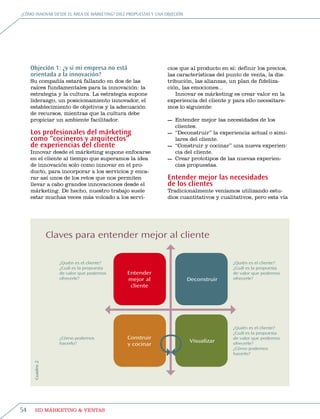 ¿Cómo innovar desde eL área de márketing? diez propuestas y una objeCión




     Objeción 1: ¿y si mi empresa no está                        cios que al producto en sí: definir los precios,
     orientada a la innovación?                                  las características del punto de venta, la dis-
     su compañía estará fallando en dos de las                   tribución, las alianzas, un plan de fideliza-
     raíces fundamentales para la innovación: la                 ción, las emociones...
     estrategia y la cultura. La estrategia supone                  innovar es márketing es crear valor en la
     liderazgo, un posicionamiento innovador, el                 experiencia del cliente y para ello necesitare-
     establecimiento de objetivos y la adecuación                mos lo siguiente:
     de recursos, mientras que la cultura debe
     propiciar un ambiente facilitador.                          — entender mejor las necesidades de los
                                                                   clientes.
     Los profesionales del márketing                             — “Deconstruir” la experiencia actual o simi-
     como “cocineros y arquitectos”                                lares del cliente.
     de experiencias del cliente                                 — “Construir y cocinar” una nueva experien-
     innovar desde el márketing supone enfocarse                   cia del cliente.
     en el cliente al tiempo que superamos la idea               — Crear prototipos de las nuevas experien-
     de innovación solo como innovar en el pro-                    cias propuestas.
     ducto, para incorporar a los servicios y enca-
     rar así unos de los retos que nos permiten                  Entender mejor las necesidades
     llevar a cabo grandes innovaciones desde el                 de los clientes
     márketing. De hecho, nuestro trabajo suele                  tradicionalmente veníamos utilizando estu-
     estar muchas veces más volcado a los servi-                 dios cuantitativos y cualitativos, pero esta vía




                 Claves para entender mejor al cliente

                    ¿Quién es el cliente?                                                  ¿Quién es el cliente?
                    ¿Cuál es la propuesta                                                  ¿Cuál es la propuesta
                    de valor que podemos       Entender                                    de valor que podemos
                    ofrecerle?                 mejor al                    Deconstruir     ofrecerle?
                                                cliente




                                                                                           ¿Quién es el cliente?
                                                                                           ¿Cuál es la propuesta
                    ¿Cómo podemos              Construir                                   de valor que podemos
                    hacerlo?                                               Visualizar      ofrecerle?
                                               y cocinar
                                                                                           ¿Cómo podemos
                                                                                           hacerlo?
      Cuadro 2




54     HD márketing & Ventas
 
