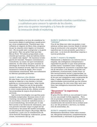 ¿Cómo innovar desde eL área de márketing? diez propuestas y una objeCión




                 tradicionalmente se han venido utilizando estudios cuantitativos
                 y cualitativos para conocer la opinión de los clientes,
                 pero esta vía parece incompleta a la hora de considerar
                 la innovación desde el márketing


     parece incompleta a la hora de considerar la                Acción 6: involucrar a los usuarios
     innovación desde el márketing y puede preci-                “extremos”
     sar otros complementos. traemos aquí una                    una de las ideas que más nos gustan y que
     reflexión al respecto de steve jobs, pregunta-              solemos utilizar para innovar desde el márke-
     do por la relación entre apple y el consumi-                ting es involucrar a los usuarios “extremos”
     dor: «no se puede salir y preguntar a la gente              (aquellos que no son promedio, para bien o
     qué quiere. Hay una gran frase que dijo                     para mal...) a la hora de identificar mejoras o
     Henry Ford: “si hubiera preguntado a mis                    nuevos productos.
     clientes qué querían, ellos me habrían dicho
     ‘un caballo más rápido’”. no hacemos investi-               Acción 7: recurrir a la empatía
     gación de mercado. tampoco contratamos a                    obsesiónese y obsesione a su entorno con la
     consultoras. La única vez que contratamos                   empatía, esa inteligencia interpersonal o
     asesores, en diez años, fue para analizar la                capacidad de percibir lo que otras personas
     estrategia de ventas de gateway; así no come-               pueden sentir. Considere cómo integrar en
     tíamos los mismos errores. esto fue cuando                  sus actividades de innovación a aquellos capa-
     lanzamos la tienda de apple. pero nunca                     ces de escuchar a los demás y entender sus
     contratamos consultoras. solo nos enfocamos                 problemas y motivaciones; suelen tener un
     en fabricar grandes productos».                             alto reconocimiento social y popularidad, ya
                                                                 que se anticipan a las necesidades antes inclu-
     Acción 5: observar a los clientes                           so de que sus compañeros sean conscientes de
     en esta línea, una de las técnicas más intere-              ellas, y saben identificar y aprovechar las
     santes es observar a los clientes o incluso                 oportunidades comunicativas que les ofrecen
     pedirles su involucración para “estar donde                 otras personas. su reto como líder será reen-
     ellos están”. repsol es una de las grandes                  focar esa inteligencia emocional hacia los
     compañías que realizan este tipo de técnicas                clientes.
     y, como consecuencia de ello, obtiene atracti-
     vas propuestas de mejora de productos y                     “Deconstruir” la experiencia
     servicios.                                                  del cliente
         Las nuevas tecnologías nos aportan posi-                el gran Ferrán adriá ya nos anticipó el cami-
     bilidades inesperadas: técnicas como el eye-                no con una simple tortilla española... para
     tracking, los sistemas rFiD o seguimiento                   ello se precisan necesariamente la observación
     de recorridos a través de radiofrecuencia, o                sostenida de distintos tipos de clientes, la
     el neuromárketing, favorecido por el más                    consideración del momento de la verdad (acce-
     fácil acceso a las técnicas de resonancia, que              so y uso del producto o servicio), la realiza-
     nos permite entender mejor el papel de las                  ción de entrevistas, etc.
     emociones y las zonas del cerebro activadas
     en los procesos de compra (buyology, martin                 Acción 8: compartir conocimiento
     Lindstrom), junto con la consideración de                   necesitamos identificar todos estos momen-
     otros factores fisiológicos: sudoración, pulsa-             tos, dibujarlos-visionarlos, complementarlos
     ciones, movimiento del ojo, etc.                            documentando y valorando la propuesta de



56    HD márketing & Ventas
 