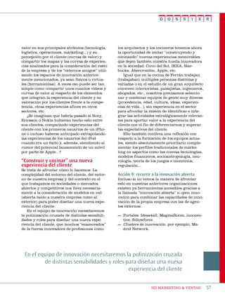D   O    S   S    I   E     R




valor en sus principales atributos (tecnología,   los arquitectos y los cocineros tenemos ahora
logística, operaciones, márketing...) y su        la oportunidad de imitar “construyendo y
percepción por el cliente (curvas de valor) y     cocinando” nuevas experiencias memorables
compartir los mapas y las curvas de experien-     que dejen también nuestra huella innovadora
cias analizados para la consideración del resto   en la sociedad: Circo del sol, ikea, star-
de la empresa y de los “externos amigos” utili-   bucks, abercrombie, apple, etc.
zando los espacios de innovación anterior-            igual que en la cocina de Ferrán trabajan
mente mencionados, ya sean físicos o virtua-      (trabajaban) múltiples personas distintas y
les (herramientas). a veces eso puede ser tan     variadas o en el estudio de un gran arquitecto
simple como compartir unos cuantos vídeos y       conviven interioristas, paisajistas, ingenieros,
curvas de valor al respecto de los elementos      abogados, etc., nosotros precisamos seleccio-
que integran la experiencia del cliente y su      nar y combinar equipos de gente muy diversa
valoración por los clientes frente a la compe-    (procedencia, edad, cultura, ideas, experien-
tencia, otras experiencias afines en otros        cias de vida...), sin experiencia en el sector
sectores, etc.                                    para afrontar la misión de identificar e inte-
    ¿se imaginan que habría pasado si sony,       grar las actividades estratégicamente relevan-
ericsson o nokia hubieran hecho esto entre        tes para aportar valor a la experiencia del
sus clientes, comparando experiencias del         cliente con el fin de diferenciarnos y superar
cliente con los primeros usuarios de un ipho-     las expectativas del cliente.
ne o incluso haberse anticipado extrapolando          ello también conlleva una reflexión con
las experiencias de los usuarios del ipod         respecto a la formación de los equipos actua-
cuando era un éxito y, además, atendiendo al      les, siendo absolutamente prioritario comple-
rumor del potencial lanzamiento de un móvil       mentar los perfiles tradicionales de márke-
por parte de apple...?                            ting en aspectos como las nuevas tecnologías,
                                                  modelos financieros, socioantropología, neu-
“Construir y cocinar” una nueva                   rología, teoría de los juegos e incentivos,
experiencia del cliente                           regulación...
se trata de afrontar cómo lo hacemos. La
complejidad del entorno del cliente, del entor-   Acción 9: recurrir a la innovación abierta
no de nuestra empresa y del contexto en el        incluso si no vemos la manera de afrontar
que trabajamos en sociedades o mercados           esto en nuestras anteriores organizaciones
abiertos y competitivos nos lleva necesaria-      existen ya herramientas accesibles gracias a
mente a la consideración de modelos en red        la llamada “innovación abierta” u open inno-
(abierta tanto a nuestra empresa como al          vation para combinar las capacidades de inno-
exterior) para poder diseñar una nueva expe-      vación de la propia empresa con las de agen-
riencia del cliente.                              tes externos:
   en el equipo de innovación necesitaremos
la polinización cruzada de distintas sensibili-   — portales: ideas4all, magmaroom, innocen-
dades y roles para diseñar una nueva expe-          tive, fellowforce.
riencia del cliente, que muchos “enamorados”      — Clusters de innovación: por ejemplo, ma-
de la fuerza innovadora de profesiones como         drid network.




 en el equipo de innovación necesitaremos la polinización cruzada
         de distintas sensibilidades y roles para diseñar una nueva
                                              experiencia del cliente

                                                                    HD márketing & Ventas            57
 
