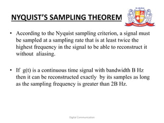 NYQUIST’S SAMPLING THEOREM
• According to the Nyquist sampling criterion, a signal must
be sampled at a sampling rate that is at least twice the
highest frequency in the signal to be able to reconstruct it
without aliasing.
• If g(t) is a continuous time signal with bandwidth B Hz
then it can be reconstructed exactly by its samples as long
as the sampling frequency is greater than 2B Hz.
Digital Communication
 