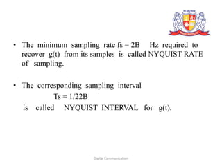 • The minimum sampling rate fs = 2B Hz required to
recover g(t) from its samples is called NYQUIST RATE
of sampling.
• The corresponding sampling interval
Ts = 1/22B
is called NYQUIST INTERVAL for g(t).
Digital Communication
 