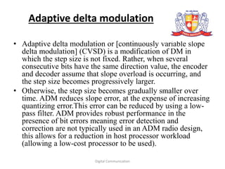 Adaptive delta modulation
• Adaptive delta modulation or [continuously variable slope
delta modulation] (CVSD) is a modification of DM in
which the step size is not fixed. Rather, when several
consecutive bits have the same direction value, the encoder
and decoder assume that slope overload is occurring, and
the step size becomes progressively larger.
• Otherwise, the step size becomes gradually smaller over
time. ADM reduces slope error, at the expense of increasing
quantizing error.This error can be reduced by using a low-
pass filter. ADM provides robust performance in the
presence of bit errors meaning error detection and
correction are not typically used in an ADM radio design,
this allows for a reduction in host processor workload
(allowing a low-cost processor to be used).
Digital Communication
 