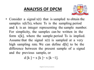ANALYSIS OF DPCM
• Consider a signal x(t) that is sampled to obtain the
samples x(kTs), where Ts is the sampling period
and k is an integer representing the sample number.
For simplicity, the samples can be written in the
form x[k], where the sample period Ts is implied.
Assume that the signal x(t) is sampled at a very
high sampling rate. We can define d[k] to be the
difference between the present sample of a signal
and the previous sample, or
d [k ] = x [k ]− x [k −1].
Digital Communication
 