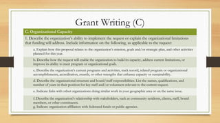 Grant Writing (C)
C. Organizational Capacity
1. Describe the organization’s ability to implement the request or explain the organizational limitations
that funding will address. Include information on the following, as applicable to the request:
a. Explain how this proposal relates to the organization’s mission, goals and/or strategic plan, and other activities
planned for this year.
b. Describe how the request will enable the organization to build its capacity, address current limitations, or
improve its ability to meet program or organizational goals.
c. Describe the organization’s current programs and activities, track record, related program or organizational
accomplishments, accreditation, awards, or other strengths that enhance capacity or sustainability.
d. Describe the organizational structure and board/staff responsibilities. List the names, qualifications, and
number of years in their position for key staff and/or volunteers relevant to the current request.
e. Indicate links with other organizations doing similar work in your geographic area or on the same issue.
f. Describe the organization’s relationship with stakeholders, such as community residents, clients, staff, board
members, or other constituents.
g. Indicate organization affiliation with federated funds or public agencies.
 