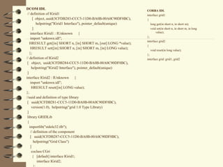 DCOM IDL                                                           CORBA IDL
 // definition of IGrid1                                           interface grid1
      [ object, uuid(3CFDB283-CCC5-11D0-BA0B-00A0C90DF8BC),        {
         helpstring("IGrid1 Interface"), pointer_default(unique)      long get(in short n, in short m);
      ]                                                               void set(in short n, in short m, in long
    interface IGrid1 : IUnknown       {                                   value);
                                                                   };
    import "unknwn.idl";
                                                                   interface grid2
   HRESULT get([in] SHORT n, [in] SHORT m, [out] LONG *value);
                                                                   {
    HRESULT set([in] SHORT n, [in] SHORT m, [in] LONG value);
                                                                      void reset(in long value);
   };                                                              };
// definition of IGrid2                                            interface grid: grid1, grid2
 [ object, uuid(3CFDB284-CCC5-11D0-BA0B-00A0C90DF8BC),
     helpstring("IGrid2 Interface"), pointer_default(unique)
 ]
interface IGrid2 : IUnknown        {
    import "unknwn.idl";
     HRESULT reset([in] LONG value);
};
//uuid and definition of type library
 [ uuid(3CFDB281-CCC5-11D0-BA0B-00A0C90DF8BC),
     version(1.0), helpstring("grid 1.0 Type Library)
 ]
 library GRIDLib
 {
   importlib("stdole32.tlb");
    // definition of the component
    [ uuid(3CFDB287-CCC5-11D0-BA0B-00A0C90DF8BC),
       helpstring("Grid Class")
    ]
     coclass CGri
      { [default] interface IGrid1;
          interface IGrid2;
 