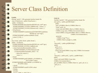 Server Class Definition
Cgrid.h
                                                                 Grid_I.h
#include "grid.h" // IDL-generated interface header file
                                                                 #include "grid.hh" // IDL-generated interface header file
 class CClassFactory : public IClassFactory {
                                                                 class grid1_i : public grid1BOAImpl {
  public: // IUnknown
                                                                     public:
   STDMETHODIMP QueryInterface(REFIID riid, void** ppv);
                                                                      grid1_i(CORBA::Short h, CORBA::Short w);
    STDMETHODIMP_(ULONG) AddRef(void) { return 1; };
                                                                      virtual ~grid1_i();
    STDMETHODIMP_(ULONG) Release(void) { return 1; }
                                                                      virtual void set(CORBA::Short n, CORBA::Short m,
 // IClassFactory
                                                                      CORBA::Long value, CORBA::Environment &env);
    STDMETHODIMP CreateInstance(LPUNKNOWN punkOuter,
                                                                      virtual CORBA::Long get(CORBA::Short n, CORBA::Short m,
                                      REFIID iid, void **ppv);
                                                                                                  CORBA::Environment &env);
   STDMETHODIMP LockServer(BOOL fLock)
                                                                       protected:
  { return E_FAIL; };
                                                                        CORBA::Long **m_a;
};
                                                                        CORBA::Short m_height, m_width;
class CGrid : public IGrid1, public IGrid2 {
                                                                 };
 public: // IUnknown
                                                                  class grid2_i : public grid2BOAImpl {
   STDMETHODIMP QueryInterface(REFIID riid, void** ppv);
                                                                  public:
   STDMETHODIMP_(ULONG) AddRef(void)
                                                                    grid2_i() {};
   { return InterlockedIncrement(&m_cRef); }
                                                                    ~grid2_i() {};
       STDMETHODIMP_(ULONG) Release(void)
                                                                    virtual void reset(CORBA::Long value, CORBA::Environment
       { if (InterlockedDecrement(&m_cRef) == 0)                          &env)=0;
           { delete this; return 0; }                             };
             return 1; }                                          class grid_i : public grid1_i, grid2_i, gridBOAImpl {
 // IGrid1                                                       public:
    STDMETHODIMP get(IN SHORT n, IN SHORT m,                     virtual void reset(CORBA::Long value,
                                OUT LONG *value);                CORBA::Environment &env);
  STDMETHODIMP set(IN SHORT n, IN SHORT m,                       grid_i(CORBA::Short h, CORBA::Short w) : grid1_i(h, w) {};
                IN LONG value);
                                                                 ~grid_i() {};
   // IGrid2
                                                                 };
    STDMETHODIMP reset(IN LONG value);
    CGrid();
   ~CGrid();
 