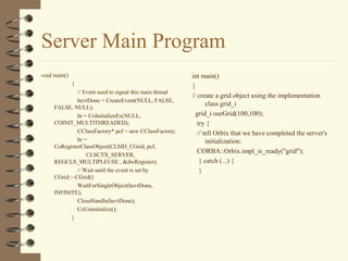 Server Main Program
void main()                                              int main()
              {                                          {
              // Event used to signal this main thread
                                                         // create a grid object using the implementation
              hevtDone = CreateEvent(NULL, FALSE,
                                                                class grid_i
     FALSE, NULL);
              hr = CoInitializeEx(NULL,                    grid_i ourGrid(100,100);
     COINIT_MULTITHREADED);                                 try {
              CClassFactory* pcf = new CClassFactory;       // tell Orbix that we have completed the server's
              hr =                                              initialization:
     CoRegisterClassObject(CLSID_CGrid, pcf,
                                                            CORBA::Orbix.impl_is_ready("grid");
                  CLSCTX_SERVER,
     REGCLS_MULTIPLEUSE , &dwRegister);                      } catch (...) {
              // Wait until the event is set by              }
     CGrid::~CGrid()
              WaitForSingleObject(hevtDone,
     INFINITE);
              CloseHandle(hevtDone);
              CoUninitialize();
            }
 