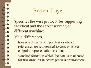 Bottom Layer
Specifies the wire protocol for supporting
the client and the server running on
different machines.
Main differences
– how remote interface pointers or object
  references are represented to convey server
  endpoint representation to client
– standard format in which the data is marshaled
  for transmission in heterogeneous environment
 