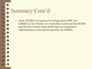 Summary Cont’d
 • Third, DCOM's wire protocol is strongly tied to RPC, but
   CORBA's is not. Finally, we would like to point out that DCOM
   specification contains many details that are considered as
   implementation issues and not specified by CORBA.
 