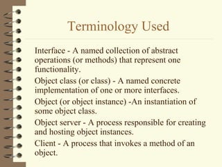 Terminology Used
Interface - A named collection of abstract
operations (or methods) that represent one
functionality.
Object class (or class) - A named concrete
implementation of one or more interfaces.
Object (or object instance) -An instantiation of
some object class.
Object server - A process responsible for creating
and hosting object instances.
Client - A process that invokes a method of an
object.
 