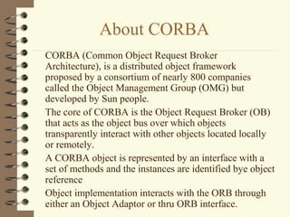 About CORBA
CORBA (Common Object Request Broker
Architecture), is a distributed object framework
proposed by a consortium of nearly 800 companies
called the Object Management Group (OMG) but
developed by Sun people.
The core of CORBA is the Object Request Broker (OB)
that acts as the object bus over which objects
transparently interact with other objects located locally
or remotely.
A CORBA object is represented by an interface with a
set of methods and the instances are identified bye object
reference
Object implementation interacts with the ORB through
either an Object Adaptor or thru ORB interface.
 