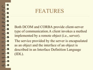 FEATURES

Both DCOM and CORBA provide client-server
type of communication.A client invokes a method
implemented by a remote object (i.e., server).
The service provided by the server is encapsulated
as an object and the interface of an object is
described in an Interface Definition Language
(IDL).
 