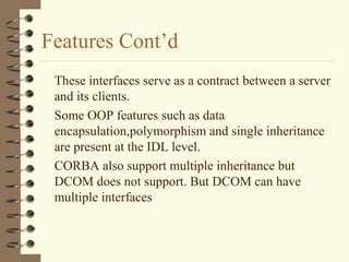 Features Cont’d
 These interfaces serve as a contract between a server
 and its clients.
 Some OOP features such as data
 encapsulation,polymorphism and single inheritance
 are present at the IDL level.
 CORBA also support multiple inheritance but
 DCOM does not support. But DCOM can have
 multiple interfaces
 