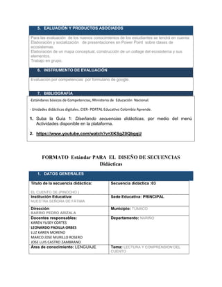 5. EALUACIÓN Y PRODUCTOS ASOCIADOS
Para las evaluación de los nuevos conocimientos de los estudiantes se tendrá en cuenta:
Elaboración y socialización de presentaciones en Power Point sobre clases de
ecosistemas.
Elaboración de un mapa conceptual, construcción de un collage del ecosistema y sus
elementos.
Trabajo en grupo.
6. INSTRUMENTO DE EVALUACIÓN
Evaluación por competencias por formulario de google.
7. BIBLIOGRAFÍA
- cbbbbbb
M
FORMATO Estándar PARA EL DISEÑO DE SECUENCIAS
Didácticas
1. DATOS GENERALES
Título de la secuencia didáctica:
EL CUENTO DE (PINOCHO )
Secuencia didáctica :03
Institución Educativa:
NUESTRA SEÑORA DE FÁTIMA
Sede Educativa: PRINCIPAL
Dirección:
BARRIO PEDRO ARIZALA
Municipio: TUMACO
Docentes responsables:
KAREN YUSEY CORTES
LEONARDO PADILLA ORBES
LUZ KAREN MORENO
MARCO JOSE MURILLO ROSERO
JOSE LUIS CASTRO ZAMBRANO
Departamento: NARIÑO
Área de conocimiento: LENGUAJE Tema: LECTURA Y COMPRENSION DEL
CUENTO
-Estándares básicos de Competencias, Ministerio de Educación Nacional.
- Unidades didácticas digitales. CIER- PORTAL Educativo Colombia Aprende.
1. Suba la Guía 1: Diseñando secuencias didácticas, por medio del menú
Actividades disponible en la plataforma.
2. https://www.youtube.com/watch?v=XKSgZ0QbgqU
3. www.mineducacion.gov.co/1621/articles-81033_archivo_pdf.pdf
 