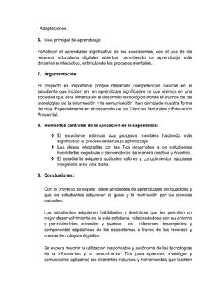 - Adaptaciones.
6. Idea principal de aprendizaje:
Fortalecer el aprendizaje significativo de los ecosistemas, con el uso de los
recursos educativos digitales abiertos, permitiendo un aprendizaje más
dinámico e interactivo, estimulando los procesos mentales.
7. Argumentación:
El proyecto es importante porque desarrolla competencias básicas en el
estudiante que inciden en un aprendizaje significativo ya que vivimos en una
sociedad que está inmersa en el desarrollo tecnológico donde el avance de las
tecnologías de la información y la comunicación han cambiado nuestra forma
de vida. Especialmente en el desarrollo de las Ciencias Naturales y Educación
Ambiental.
8. Momentos centrales de la aplicación de la experiencia:
 El estudiante estimula sus procesos mentales haciendo más
significativo el proceso enseñanza aprendizaje
 Las clases integradas con las Tics desarrollan a los estudiantes
habilidades cognitivas y psicomotoras de manera creativa y divertida.
 El estudiante adquiere aptitudes valores y conocimientos escolares
integrados a su vida diaria.
9. Conclusiones:
Con el proyecto se espera crear ambientes de aprendizajes enriquecidos y
que los estudiantes adquieran el gusto y la motivación por las ciencias
naturales.
Los estudiantes adquieren habilidades y destrezas que les permiten un
mejor desenvolvimiento en la vida cotidiana, relacionándose con su entorno
y permitiéndoles aprender y evaluar los diferentes desempeños y
componentes específicos de los ecosistemas a través de los recursos y
nuevas tecnologías digitales.
Se espera mejorar la utilización responsable y autónoma de las tecnologías
de la información y la comunicación Tics para aprender, investigar y
comunicarse aplicando los diferentes recursos y herramientas que faciliten
 