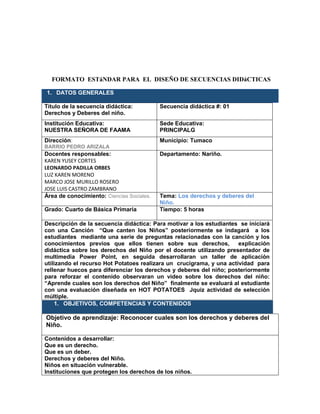 FORMATO ESTáNDAR PARA EL DISEÑO DE SECUENCIAS DIDáCTICAS
1. DATOS GENERALES
Título de la secuencia didáctica:
Derechos y Deberes del niño.
Secuencia didáctica #: 01
Institución Educativa:
NUESTRA SEÑORA DE FAAMA
Sede Educativa:
PRINCIPALG
Dirección:
BARRIO PEDRO ARIZALA
Municipio: Tumaco
Docentes responsables:
KAREN YUSEY CORTES
LEONARDO PADILLA ORBES
LUZ KAREN MORENO
MARCO JOSE MURILLO ROSERO
JOSE LUIS CASTRO ZAMBRANO
Departamento: Nariño.
Área de conocimiento: Ciencias Sociales. Tema: Los derechos y deberes del
Niño.
Grado: Cuarto de Básica Primaria Tiempo: 5 horas
Descripción de la secuencia didáctica: Para motivar a los estudiantes se iniciará
con una Canción “Que canten los Niños” posteriormente se indagará a los
estudiantes mediante una serie de preguntas relacionadas con la canción y los
conocimientos previos que ellos tienen sobre sus derechos, explicación
didáctica sobre los derechos del Niño por el docente utilizando presentador de
multimedia Power Point, en seguida desarrollaran un taller de aplicación
utilizando el recurso Hot Potatoes realizara un crucigrama, y una actividad para
rellenar huecos para diferenciar los derechos y deberes del niño; posteriormente
para reforzar el contenido observaran un video sobre los derechos del niño:
“Aprende cuales son los derechos del Niño” finalmente se evaluará al estudiante
con una evaluación diseñada en HOT POTATOES Jquiz actividad de selección
múltiple.
1. OBJETIVOS, COMPETENCIAS Y CONTENIDOS
Objetivo de aprendizaje: Reconocer cuales son los derechos y deberes del
Niño.
Contenidos a desarrollar:
Que es un derecho.
Que es un deber.
Derechos y deberes del Niño.
Niños en situación vulnerable.
Instituciones que protegen los derechos de los niños.
 