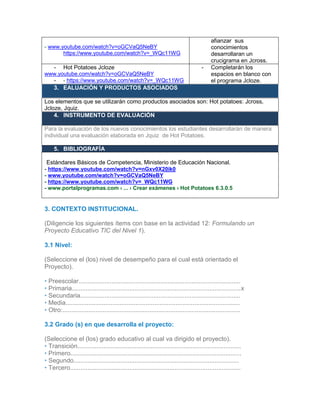 - www.youtube.com/watch?v=oGCVaQ5NeBY
https://www.youtube.com/watch?v=_WQc11WG
afianzar sus
conocimientos
desarrollaran un
crucigrama en Jcross.
- Hot Potatoes Jcloze
www.youtube.com/watch?v=oGCVaQ5NeBY
- - https://www.youtube.com/watch?v=_WQc11WG
- Completarán los
espacios en blanco con
el programa Jcloze.
3. EALUACIÓN Y PRODUCTOS ASOCIADOS
Los elementos que se utilizarán como productos asociados son: Hot potatoes: Jcross,
Jcloze, Jquiz.
4. INSTRUMENTO DE EVALUACIÓN
Para la evaluación de los nuevos conocimientos los estudiantes desarrollarán de manera
individual una evaluación elaborada en Jquiz de Hot Potatoes.
5. BIBLIOGRAFÍA
-Estándares Básicos de Competencia, Ministerio de Educación Nacional.
- https://www.youtube.com/watch?v=nGxv0X20ik0
- www.youtube.com/watch?v=oGCVaQ5NeBY
- https://www.youtube.com/watch?v=_WQc11WG
- www.portalprogramas.com › ... › Crear exámenes › Hot Potatoes 6.3.0.5
# Recurso (REDA) Portal donde lo encontró URL
3. CONTEXTO INSTITUCIONAL.
(Diligencie los siguientes ítems con base en la actividad 12: Formulando un
Proyecto Educativo TIC del Nivel 1).
3.1 Nivel:
(Seleccione el (los) nivel de desempeño para el cual está orientado el
Proyecto).
• Preescolar.............................................................................................
• Primaria.................................................................................................x
• Secundaria............................................................................................
• Media....................................................................................................
• Otro:......................................................................................................
3.2 Grado (s) en que desarrolla el proyecto:
(Seleccione el (los) grado educativo al cual va dirigido el proyecto).
• Transición..............................................................................................
• Primero..................................................................................................
• Segundo...............................................................................................
• Tercero..................................................................................................
 