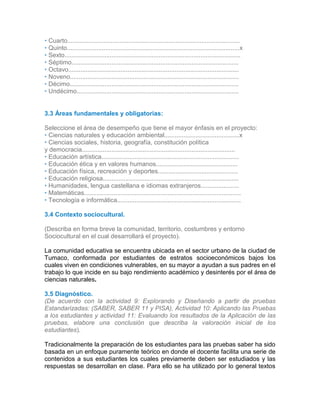 • Cuarto...................................................................................................
• Quinto...................................................................................................x
• Sexto.....................................................................................................
• Séptimo................................................................................................
• Octavo..................................................................................................
• Noveno.................................................................................................
• Décimo.................................................................................................
• Undécimo.............................................................................................
3.
33.2
3.3 Áreas fundamentales y obligatorias:
Seleccione el área de desempeño que tiene el mayor énfasis en el proyecto:
• Ciencias naturales y educación ambiental...........................................x
• Ciencias sociales, historia, geografía, constitución política
y democracia........................................................................................
• Educación artística...............................................................................
• Educación ética y en valores humanos...............................................
• Educación física, recreación y deportes..............................................
• Educación religiosa..............................................................................
• Humanidades, lengua castellana e idiomas extranjeros......................
• Matemáticas..........................................................................................
• Tecnología e informática.......................................................................
3.4 Contexto sociocultural.
(Describa en forma breve la comunidad, territorio, costumbres y entorno
Sociocultural en el cual desarrollará el proyecto).
La comunidad educativa se encuentra ubicada en el sector urbano de la ciudad de
Tumaco, conformada por estudiantes de estratos socioeconómicos bajos los
cuales viven en condiciones vulnerables, en su mayor a ayudan a sus padres en el
trabajo lo que incide en su bajo rendimiento académico y desinterés por el área de
ciencias naturales.
3.5 Diagnóstico.
(De acuerdo con la actividad 9: Explorando y Diseñando a partir de pruebas
Estandarizadas: (SABER, SABER 11 y PISA), Actividad 10: Aplicando las Pruebas
a los estudiantes y actividad 11: Evaluando los resultados de la Aplicación de las
pruebas, elabore una conclusión que describa la valoración inicial de los
estudiantes).
Tradicionalmente la preparación de los estudiantes para las pruebas saber ha sido
basada en un enfoque puramente teórico en donde el docente facilita una serie de
contenidos a sus estudiantes los cuales previamente deben ser estudiados y las
respuestas se desarrollan en clase. Para ello se ha utilizado por lo general textos
 