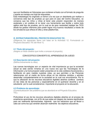 que son facilitados en fotocopias que contienen el texto con el formato de pregunta
y aparte se maneja una hoja de respuestas.
Esta metodología ha originado un temor a la vez que un desinterés por realizar a
conciencia este tipo de pruebas ya que para el caso del Centro Educativo, se
conserva que los niños y niñas al tener esta presión responden de manera
acelerada y sin análisis al no tener una herramienta que facilite y sobre todo
agilice este tipo de pruebas, por lo cual es de gran necesidad trabajar las TICS
desde los grados inferiores para poder lograr muy buenos resultados a través de
los simulacros que ofrece el icfes y otras plataformas.
3.3
3.4
3.5
4. ESTRUCTURACIÓN DEL PROYECTO EDUCATIVO TIC.
(Diligencie los siguientes ítems con base en la Actividad 12: Formulando un
Proyecto Educativo TIC del Nivel 1).
4.1 Título del proyecto:
(Asigne un título creativo que invite a conocer el proyecto).
CON ECOTICS CONVIERTO EL APRENDIZAJE EN JUEGO
4.2 Descripción del proyecto:
(Defina brevemente su idea).
Las nuevas tecnologías son un aspecto de vital importancia ya que la sociedad
actual se está viendo inmersa en una nueva era que las Tecnologías de la
Información y la Comunicación están presentes en la vida cotidiana favoreciendo y
facilitando en gran medida nuestras vidas, ya que permiten a las Personas
relacionarse con el medio de forma eficaz en los distintos ámbitos y admiten
desarrollar competentemente en la sociedad en la cual nos encontramos. Por lo
que la utilización de los recursos educativos digitales abiertos conlleva cambios
en las vidas de las personas y especialmente en el quehacer docente y en el
estudiante por lo cual consideramos importante el proyecto en la educación.
4.3 Problema de aprendizaje:
(Contextualización del problema que se abordará en el Proyecto Educativo
TIC).
Profundizar el uso de los recursos educativos digitales abiertos en el proceso de
enseñanza aprendizaje, con el fin de que estas se integren de manera significativa
para ser realmente aprovechadas, logrando que los esfuerzos que se llevan a
cabo así como los que vendrán alcancen realmente los objetivos educativos.
 
