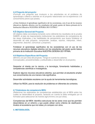 4.4 Pregunta del proyecto:
(Formule una pregunta que involucre a los estudiantes en el problema de
aprendizaje o dilema a abordar en el proyecto relacionado con la experiencia o el
conocimiento previo que posee).
¿Cómo fortalecer el aprendizaje significativo de los ecosistemas, con el uso de los recursos
educativos digitales abiertos con los estudiantes del grado quinto de básica primaria de la
Institución Educativa NUESTRA SEÑORA DE FÁTIMA?4.1
44.4
4.5 Objetivo General del Proyecto:
(El objetivo debe concretarse tomando como referente los resultados de la prueba
SABER, el plan de mejoramiento institucional, los estándares de competencia de
las áreas implicadas y las habilidades de pensamiento que busca fortalecer el
desarrollo de este proyecto: comprender, analizar, razonar, interpretar, inferir,
argumentar, describir, comunicar y proponer).
Fortalecer el aprendizaje significativo de los ecosistemas con el uso de los
recursos educativos digitales abiertos con los estudiantes del grado quinto básica
primaria de la Institución Educativa NUESTRA SEÑORA DE FÁTIMA.
4.6 Objetivos Específicos del Proyecto:
(Mínimo uno por área del proyecto. Tenga en cuenta los saberes:
Conceptuales, procedimentales y actitudinales a desarrollar en el proyecto).
Despertar el interés por la ciencia y la tecnología, fomentando habilidades y
competencias científicas e investigativas.
Explorar algunos recursos educativos abiertos, que permitan al estudiante ampliar
sus conocimientos de una manera más significativa.
Desarrollar actividades escolares con la ayuda de herramientas tecnológicas.
Utilizar los REDA, para la resolución de problemas en diferentes de contextos.
4.7 Estándares de competencia MEN:
(Relacionar los estándares de competencias establecidos por el MEN sobre los
cuales se desarrollará el proyecto, teniendo en cuenta la tabla entregada por el
formador para seleccionar de manera ágil (mínimo uno por área).
4.5
Competencias del MEN: Identifico estructuras de los seres vivos que les permiten
desarrollarse en un entorno y que puedo utilizar como criterios de clasificación.
Analizo el ecosistema que me rodea y lo comparo con otros.4.7
5. METODOLOGÍA.
 
