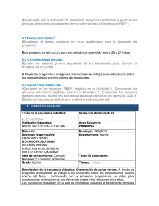 (De acuerdo con la Actividad 19: Diseñando secuencias didácticas a partir de las
pruebas, relaciones los siguientes ítems evidenciando la Metodología PEPA).
5.1Tiempo académico.
(Establezca el tiempo estimado en horas académicas para la ejecución del
proyecto).
Este proyecto se estructuro para un periodo comprendido entre 20 y 24 horas
5.2 Conocimientos previos.
(Escriba los saberes previos requeridos de los estudiantes para abordar la
temática del proyecto).
A través de preguntas e imágenes orientadoras se indaga a los educandos sobre
los conocimientos previos acerca del ecosistema
5.3 Secuencias didácticas.
(Con base en los recursos (REDA) elegidos en la Actividad 4: Conociendo los
recursos educativos digitales abiertos y Actividad 5: Evaluando los recursos
digitales abiertos, diseñe dos secuencias didácticas teniendo en cuenta la Guía 1.
Diseñando secuencias didácticas y anéxela a este documento).
1. DATOS GENERALES
Título de la secuencia didáctica:
EL ECOSISTEMA
Secuencia didáctica #: 02
Institución Educativa:
NUESTRA SEÑORA DE FÁTIMA
Sede Educativa:
PRINCIPAL
Dirección: Municipio: TUMACO
Docentes responsables:
KAREN YUSEY CORTES
LEONARDO PADILLA ORBES
LUZ KAREN MORENO
MARCO JOSE MURILLO ROSERO
JOSE LUIS CASTRO ZAMBRANO
Departamento: Nariño
Área de conocimiento: Ciencias
Naturales Y Educación ambiental.
Tema: El ecosistema
Grado: Quinto Tiempo: 5 horas
Descripción de la secuencia didáctica: Observación de zonas verdes. A través de
preguntas orientadoras se indaga a los educandos sobre los conocimientos previos
acerca del tema; continuando con la secuencia proyectamos un video para
conceptualizar el ecosistema, sus elementos, clases y las relaciones entre ellos.
Los estudiantes trabajarán en la sala de informática utilizando la herramienta ofimática
 