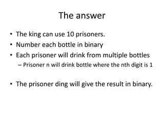 The answer
• The king can use 10 prisoners.
• Number each bottle in binary
• Each prisoner will drink from multiple bottle...