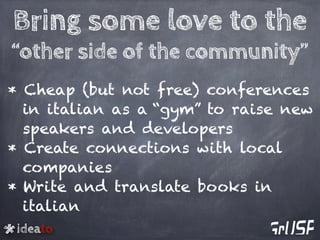 ideato
Bring some love to the
“other side of the community”
* Cheap (but not free) conferences
in italian as a “gym” to raise new
speakers and developers
* Create connections with local
companies
* Write and translate books in
italian
 