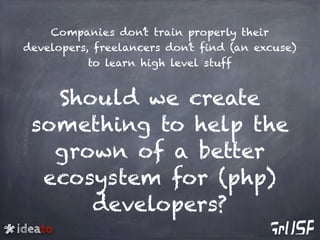 ideato
Companies don’t train properly their
developers, freelancers don’t find (an excuse)
to learn high level stuff
Should we create
something to help the
grown of a better
ecosystem for (php)
developers?
 