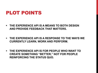 PLOT POINTS
 THE EXPERIENCE API IS A MEANS TO BOTH DESIGN
AND PROVIDE FEEDBACK THAT MATTERS.
 THE EXPERIENCE API IS A RE...