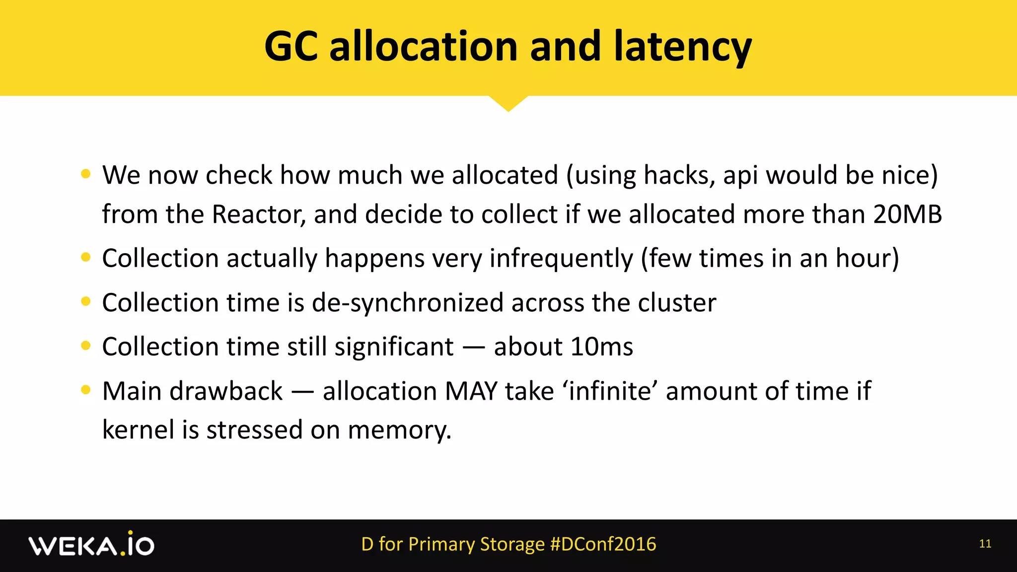 • We	now	check	how	much	we	allocated	(using	hacks,	api	would	be	nice)	
from	the	Reactor,	and	decide	to	collect	if	we	allocated	more	than	20MB	
• Collection	actually	happens	very	infrequently	(few	times	in	an	hour)	
• Collection	time	is	de-synchronized	across	the	cluster	
• Collection	time	still	significant	—	about	10ms	
• Main	drawback	—	allocation	MAY	take	‘infinite’	amount	of	time	if	
kernel	is	stressed	on	memory.
11
GC	allocation	and	latency
D	for	Primary	Storage	#DConf2016
 