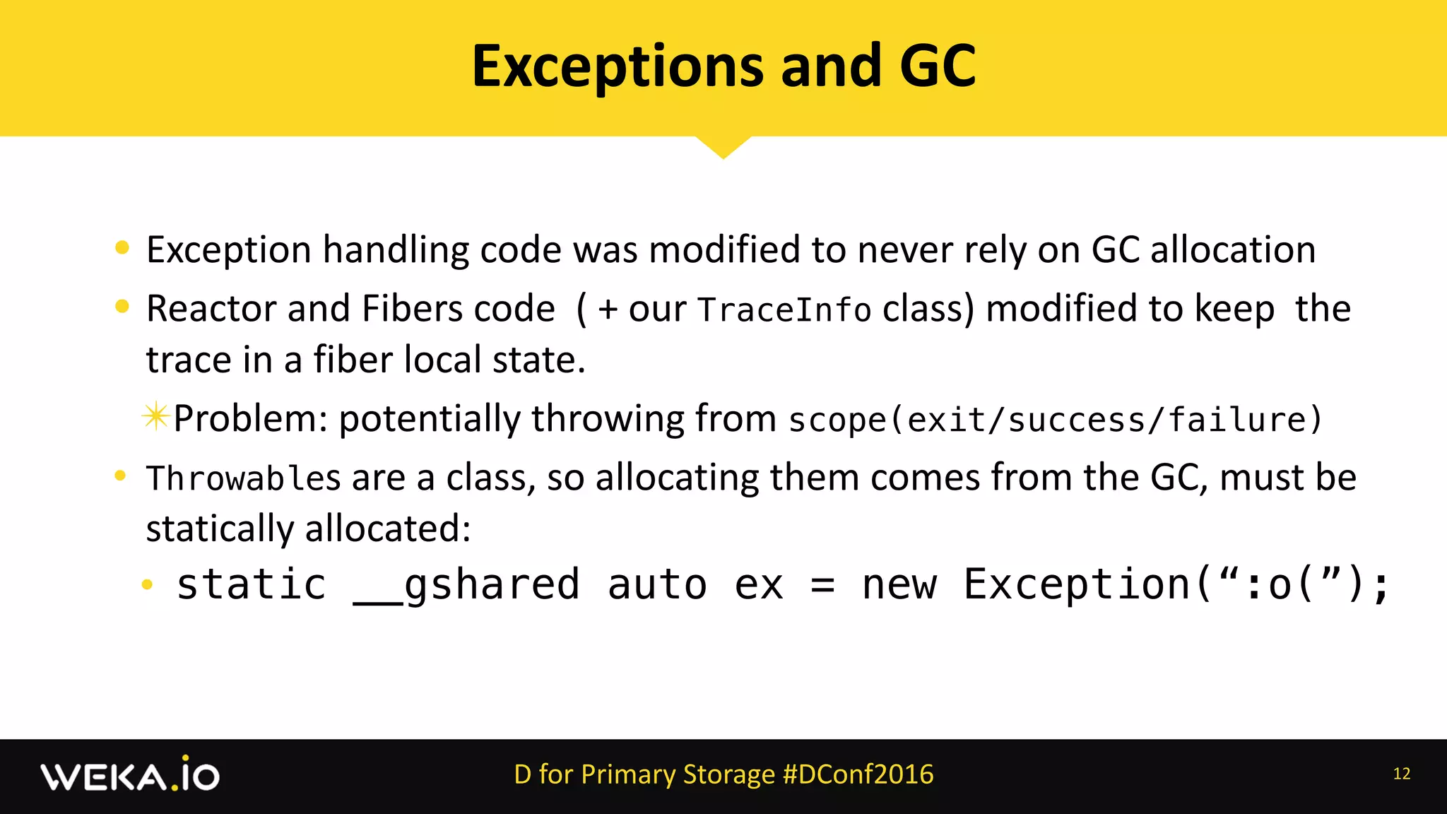 • Exception	handling	code	was	modified	to	never	rely	on	GC	allocation	
• Reactor	and	Fibers	code		(	+	our	TraceInfo	class)	modified	to	keep		the	
trace	in	a	fiber	local	state.	
✴Problem:	potentially	throwing	from	scope(exit/success/failure)
• Throwables	are	a	class,	so	allocating	them	comes	from	the	GC,	must	be	
statically	allocated:	
• static __gshared auto ex = new Exception(“:o(”);
12
Exceptions	and	GC
D	for	Primary	Storage	#DConf2016
 