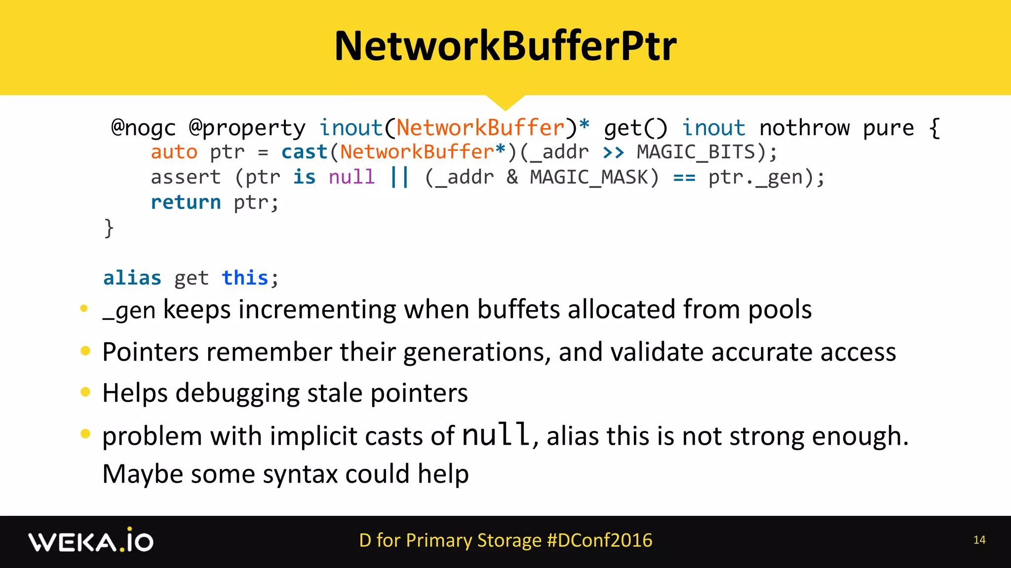 • _gen	keeps	incrementing	when	buffets	allocated	from	pools	
• Pointers	remember	their	generations,	and	validate	accurate	access	
• Helps	debugging	stale	pointers	
• problem	with	implicit	casts	of	null,	alias	this	is	not	strong	enough.	
Maybe	some	syntax	could	help	
14
NetworkBufferPtr
D	for	Primary	Storage	#DConf2016
@nogc @property inout(NetworkBuffer)* get() inout nothrow pure {
												auto	ptr	=	cast(NetworkBuffer*)(_addr	>>	MAGIC_BITS);	
												assert	(ptr	is	null	||	(_addr	&	MAGIC_MASK)	==	ptr._gen);	
												return	ptr;	
								}	
								alias	get	this;
 